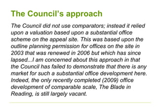 The Council’s approach
The Council did not use comparators; instead it relied
upon a valuation based upon a substantial office
scheme on the appeal site. This was based upon the
outline planning permission for offices on the site in
2003 that was renewed in 2006 but which has since
lapsed...I am concerned about this approach in that
the Council has failed to demonstrate that there is any
market for such a substantial office development here.
Indeed, the only recently completed (2009) office
development of comparable scale, The Blade in
Reading, is still largely vacant.
 