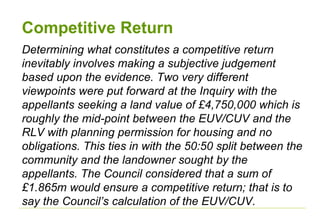 Competitive Return
Determining what constitutes a competitive return
inevitably involves making a subjective judgement
based upon the evidence. Two very different
viewpoints were put forward at the Inquiry with the
appellants seeking a land value of £4,750,000 which is
roughly the mid-point between the EUV/CUV and the
RLV with planning permission for housing and no
obligations. This ties in with the 50:50 split between the
community and the landowner sought by the
appellants. The Council considered that a sum of
£1.865m would ensure a competitive return; that is to
say the Council’s calculation of the EUV/CUV.
 