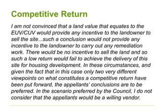 Competitive Return
I am not convinced that a land value that equates to the
EUV/CUV would provide any incentive to the landowner to
sell the site...such a conclusion would not provide any
incentive to the landowner to carry out any remediation
work. There would be no incentive to sell the land and so
such a low return would fail to achieve the delivery of this
site for housing development. In these circumstances, and
given the fact that in this case only two very different
viewpoints on what constitutes a competitive return have
been put forward, the appellants’ conclusions are to be
preferred. In the scenario preferred by the Council, I do not
consider that the appellants would be a willing vendor.
 