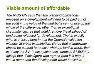Viable amount of affordable
The RICS GN says that any planning obligations
imposed on a development will need to be paid out of
the uplift in the value of the land but it cannot use up the
whole of the difference, other than in exceptional
circumstances, as that would remove the likelihood of
land being released for development. That is exactly
what is at issue here in that the Council’s valuation
witness, in cross examination, stated that a landowner
should be content to receive what the land is worth, that
is to say the SV. In his opinion this stands at £1.865m. I
accept that, if this figure was agreed (and it is not), it
would mean that the development would be viable.
 