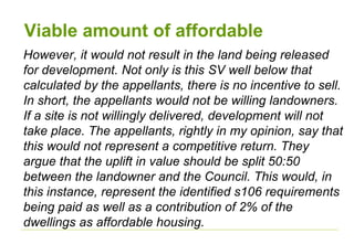Viable amount of affordable
However, it would not result in the land being released
for development. Not only is this SV well below that
calculated by the appellants, there is no incentive to sell.
In short, the appellants would not be willing landowners.
If a site is not willingly delivered, development will not
take place. The appellants, rightly in my opinion, say that
this would not represent a competitive return. They
argue that the uplift in value should be split 50:50
between the landowner and the Council. This would, in
this instance, represent the identified s106 requirements
being paid as well as a contribution of 2% of the
dwellings as affordable housing.
 