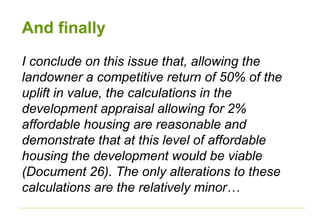 And finally
I conclude on this issue that, allowing the
landowner a competitive return of 50% of the
uplift in value, the calculations in the
development appraisal allowing for 2%
affordable housing are reasonable and
demonstrate that at this level of affordable
housing the development would be viable
(Document 26). The only alterations to these
calculations are the relatively minor…
 