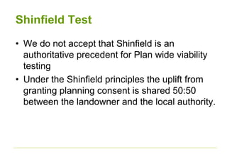 Shinfield Test
• We do not accept that Shinfield is an
authoritative precedent for Plan wide viability
testing
• Under the Shinfield principles the uplift from
granting planning consent is shared 50:50
between the landowner and the local authority.
 