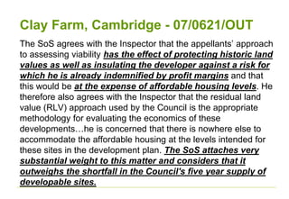 Clay Farm, Cambridge - 07/0621/OUT
The SoS agrees with the Inspector that the appellants’ approach
to assessing viability has the effect of protecting historic land
values as well as insulating the developer against a risk for
which he is already indemnified by profit margins and that
this would be at the expense of affordable housing levels. He
therefore also agrees with the Inspector that the residual land
value (RLV) approach used by the Council is the appropriate
methodology for evaluating the economics of these
developments…he is concerned that there is nowhere else to
accommodate the affordable housing at the levels intended for
these sites in the development plan. The SoS attaches very
substantial weight to this matter and considers that it
outweighs the shortfall in the Council's five year supply of
developable sites.
 