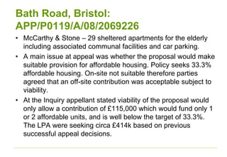 Bath Road, Bristol:
APP/P0119/A/08/2069226
• McCarthy & Stone – 29 sheltered apartments for the elderly
including associated communal facilities and car parking.
• A main issue at appeal was whether the proposal would make
suitable provision for affordable housing. Policy seeks 33.3%
affordable housing. On-site not suitable therefore parties
agreed that an off-site contribution was acceptable subject to
viability.
• At the Inquiry appellant stated viability of the proposal would
only allow a contribution of £115,000 which would fund only 1
or 2 affordable units, and is well below the target of 33.3%.
The LPA were seeking circa £414k based on previous
successful appeal decisions.
 