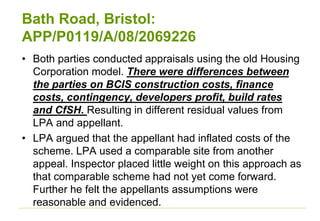 Bath Road, Bristol:
APP/P0119/A/08/2069226
• Both parties conducted appraisals using the old Housing
Corporation model. There were differences between
the parties on BCIS construction costs, finance
costs, contingency, developers profit, build rates
and CfSH. Resulting in different residual values from
LPA and appellant.
• LPA argued that the appellant had inflated costs of the
scheme. LPA used a comparable site from another
appeal. Inspector placed little weight on this approach as
that comparable scheme had not yet come forward.
Further he felt the appellants assumptions were
reasonable and evidenced.
 
