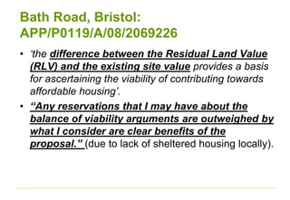 Bath Road, Bristol:
APP/P0119/A/08/2069226
• ‘the difference between the Residual Land Value
(RLV) and the existing site value provides a basis
for ascertaining the viability of contributing towards
affordable housing’.
• “Any reservations that I may have about the
balance of viability arguments are outweighed by
what I consider are clear benefits of the
proposal.” (due to lack of sheltered housing locally).
 