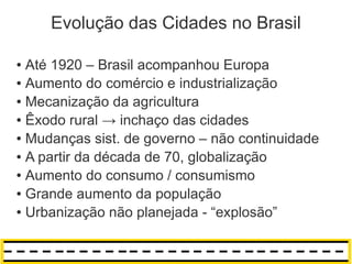 Evolução das Cidades no Brasil

● Até 1920 – Brasil acompanhou Europa
● Aumento do comércio e industrialização

● Mecanização da agricultura

● Êxodo rural → inchaço das cidades

● Mudanças sist. de governo – não continuidade

● A partir da década de 70, globalização

● Aumento do consumo / consumismo

● Grande aumento da população

● Urbanização não planejada - “explosão”
 