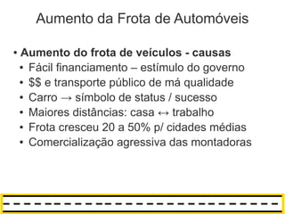 Aumento da Frota de Automóveis

●   Aumento do frota de veículos - causas
    ● Fácil financiamento – estímulo do governo

    ● $$ e transporte público de má qualidade

    ● Carro → símbolo de status / sucesso

    ● Maiores distâncias: casa ↔ trabalho

    ● Frota cresceu 20 a 50% p/ cidades médias

    ● Comercialização agressiva das montadoras
 