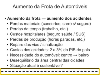 Aumento da Frota de Automóveis

●   Aumento da frota → aumento dos acidentes
    ● Perdas materiais (consertos, carro s/ seguro)

    ● Perdas de tempo (trabalho, etc.)

    ● Custos hospitalares (seguro saúde / SUS)

    ● Perdas de produção (horas paradas, etc.)

    ● Reparo das vias / sinalização

    ● Custos dos acidades: 2 a 3% do PIB do país

    ● Necessidade do automóvel: centro ↔ bairro

    ● Desequilíbrio da área central das cidades

    ● Situação atual é sustentável?
 