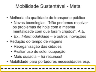 Mobilidade Sustentável - Meta

●   Melhoria da qualidade do transporte público
    ● Novas tecnologias. “Não podemos resolver

     os problemas de hoje com a mesma
     mentalidade com que foram criados”. A.E.
    ● Ex.: Intermodalidade – e outros inovações

●   Redução do tempo de viagens
    ● Reorganização das cidades

    ● Avaliar uso do solo, ocupação

    ● Mais ousadia – há recursos!

●   Mobilidade para portadores necessidades esp.
 