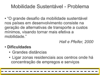Mobilidade Sustentável - Problema

● “O grande desafio da mobilidade sustentável
nos países em desenvolvimento consiste na
geração de alternativas de transporte a custos
mínimos, visando tornar mais efetiva a
mobilidade.”
                               Hall e Pfeifer, 2000
● Dificuldades

   ● Grandes distâncias

   ● Ligar zonas residenciais aos centros onde há

    concentração de empregos e serviços
 
