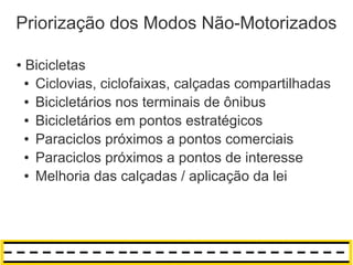 Priorização dos Modos Não-Motorizados

●   Bicicletas
    ● Ciclovias, ciclofaixas, calçadas compartilhadas

    ● Bicicletários nos terminais de ônibus

    ● Bicicletários em pontos estratégicos

    ● Paraciclos próximos a pontos comerciais

    ● Paraciclos próximos a pontos de interesse

    ● Melhoria das calçadas / aplicação da lei
 