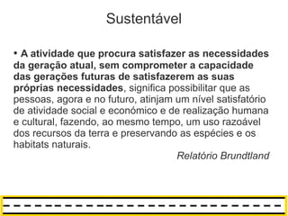 Sustentável

● A atividade que procura satisfazer as necessidades
da geração atual, sem comprometer a capacidade
das gerações futuras de satisfazerem as suas
próprias necessidades, significa possibilitar que as
pessoas, agora e no futuro, atinjam um nível satisfatório
de atividade social e económico e de realização humana
e cultural, fazendo, ao mesmo tempo, um uso razoável
dos recursos da terra e preservando as espécies e os
habitats naturais.
                                    Relatório Brundtland
 