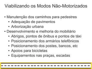 Viabilizando os Modos Não-Motorizados

● Manutenção dos caminhos para pedestres
   ● Adequação de pavimentos

   ● Arborização urbana

● Desenvolvimento e melhoria do mobiliário

   ● Abrigos, pontos de ônibus e pontos de táxi

   ● Posicionamento dos armários telefônicos

   ● Posicionamento dos postes, bancos, etc

   ● Apoios para bicicletas

   ● Equipamentos nas praças, escadas
 