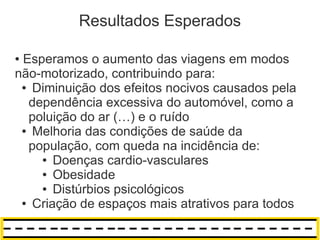 Resultados Esperados

●Esperamos o aumento das viagens em modos
não-motorizado, contribuindo para:
 ● Diminuição dos efeitos nocivos causados pela

  dependência excessiva do automóvel, como a
  poluição do ar (…) e o ruído
 ● Melhoria das condições de saúde da

  população, com queda na incidência de:
    ● Doenças cardio-vasculares

    ● Obesidade

    ● Distúrbios psicológicos

 ● Criação de espaços mais atrativos para todos
 