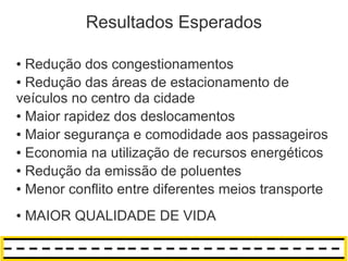 Resultados Esperados

● Redução dos congestionamentos
● Redução das áreas de estacionamento de

veículos no centro da cidade
● Maior rapidez dos deslocamentos

● Maior segurança e comodidade aos passageiros

● Economia na utilização de recursos energéticos

● Redução da emissão de poluentes

● Menor conflito entre diferentes meios transporte



●   MAIOR QUALIDADE DE VIDA
 