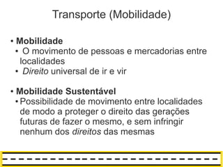 Transporte (Mobilidade)

●   Mobilidade
    ● O movimento de pessoas e mercadorias entre

     localidades
    ● Direito universal de ir e vir



●   Mobilidade Sustentável
    ● Possibilidade de movimento entre localidades

      de modo a proteger o direito das gerações
      futuras de fazer o mesmo, e sem infringir
      nenhum dos direitos das mesmas
 