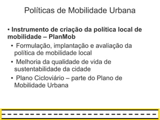 Políticas de Mobilidade Urbana

●Instrumento de criação da política local de
mobilidade – PlanMob
 ● Formulação, implantação e avaliação da

  política de mobilidade local
 ● Melhoria da qualidade de vida de

  sustentabilidade da cidade
 ● Plano Cicloviário – parte do Plano de

  Mobilidade Urbana
 