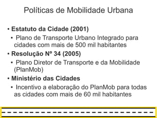 Políticas de Mobilidade Urbana

● Estatuto da Cidade (2001)
  ● Plano de Transporte Urbano Integrado para

   cidades com mais de 500 mil habitantes
● Resolução Nº 34 (2005)


  ● Plano Diretor de Transporte e da Mobilidade

   (PlanMob)
● Ministério das Cidades


  ● Incentivo a elaboração do PlanMob para todas

   as cidades com mais de 60 mil habitantes
 