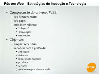 Pós em Web – Estratégias de inovação e TecnologiaCompreensão do universo WEB:seu funcionamento seu papelsuas inter-relações:“players” tecnologiastendênciasObjetivos:ampliar repertóriocapacitar para a gestão de:aplicaçõessistemasmodelos de negóciosprodutosserviços (baseados em plataformas web)