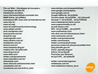 Pós em Web – Estratégias de Inovação e Tecnologia: bit.ly/kc7fuEstatísticas mundiais: www.internetworldstats.com/stats.htmM&M Online: bit.ly/8b8ozIndicadores BR: www.cetic.br/indicadores.htmwww.w3c.br/www.w3.org/www.w3.org/Consortium/technologywww.adobe.com/br/pt-br.wordpress.com/www.joomla.com.br/drupal-br.org/csszengarden.com/www.nikolico.com.br/webdemais.com.br/lemon3.com.br/www.trezentos.blog.br/matéria info: bit.ly/6CnaOcwww.bing.com.br www.wbla.com/twitter.com/psustentavelwww.mesosfera.com.br/abduzeedo.com/www.vikmuniz.net/www/index.htmlcasasbahia.com.br/mundonick.uol.com.br/livro_bob/www.doritos.com.br/sweetchili/site/www.google.com/analyticswww.google.com.brGoogle AdWords: bit.ly/4IaGLTerceira idade: bit.ly/2zPI6v _ bit.ly/5ceaxDGeração Y: bit.ly/i5cZG _ bit.ly/7HXKGbwww.cidadedemocratica.com.brwww.augmentreality.co.uk/qrcode.kaywa.com/NFC: bit.ly/12nMNI _ bit.ly/23tTO www.andreaslutz.com/info.abril.com.br/noticias/porai.shtmlwww.netmovies.com.brtwitter.com/quempraondetwitter.com/trampostwitter.com/tramposFreelaspersonas.media.mit.edu/personasWeb.htmlblog.planalto.gov.br/Clone: planalto.blog.br/Esfera: bit.ly/18zL0ZPrevisões que falharam: bit.ly/xTJF6 _ bit.ly/6farZ8 twitter.com/analauragomeswebdemais.com.br/www.slideshare.net/ana_laura