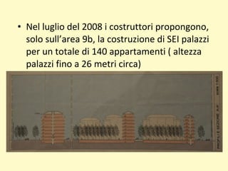 • Nel luglio del 2008 i costruttori propongono,
solo sull’area 9b, la costruzione di SEI palazzi
per un totale di 140 appartamenti ( altezza
palazzi fino a 26 metri circa)
 