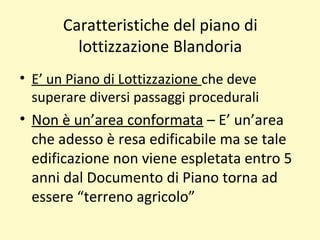 Caratteristiche del piano di
lottizzazione Blandoria
• E’ un Piano di Lottizzazione che deve
superare diversi passaggi procedurali
• Non è un’area conformata – E’ un’area
che adesso è resa edificabile ma se tale
edificazione non viene espletata entro 5
anni dal Documento di Piano torna ad
essere “terreno agricolo”
 