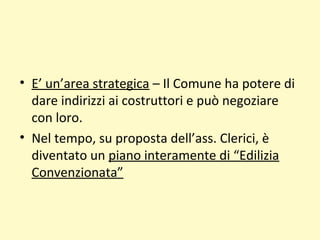 • E’ un’area strategica – Il Comune ha potere di
dare indirizzi ai costruttori e può negoziare
con loro.
• Nel tempo, su proposta dell’ass. Clerici, è
diventato un piano interamente di “Edilizia
Convenzionata”
 