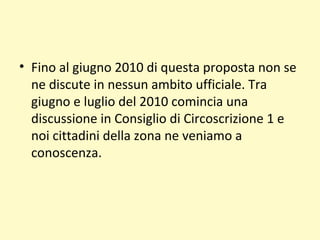 • Fino al giugno 2010 di questa proposta non se
ne discute in nessun ambito ufficiale. Tra
giugno e luglio del 2010 comincia una
discussione in Consiglio di Circoscrizione 1 e
noi cittadini della zona ne veniamo a
conoscenza.
 