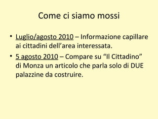 Come ci siamo mossi
• Luglio/agosto 2010 – Informazione capillare
ai cittadini dell’area interessata.
• 5 agosto 2010 – Compare su “Il Cittadino”
di Monza un articolo che parla solo di DUE
palazzine da costruire.
 