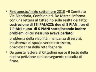 • Fine agosto/inizio settembre 2010 –Il Comitato
Vie Blandoria, Confalonieri, De Marchi informa
con una lettera al Cittadino sulla realtà dei fatti:
costruzione di SEI PALAZZI: due di 8 PIANI, tre di
7 PIANI e uno di 6 PIANI sottolineando inoltre
problemi di cui nessuno aveva parlato:
problema della viabilità, mancanza di servizi,
inesistenza di spazio verde attrezzato,
obsolescenza della rete fognaria…
• Da questa lettera al Cittadino nasce il testo della
nostra petizione con conseguente raccolta di
firme.
 