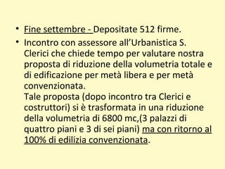 • Fine settembre - Depositate 512 firme.
• Incontro con assessore all’Urbanistica S.
Clerici che chiede tempo per valutare nostra
proposta di riduzione della volumetria totale e
di edificazione per metà libera e per metà
convenzionata.
Tale proposta (dopo incontro tra Clerici e
costruttori) si è trasformata in una riduzione
della volumetria di 6800 mc,(3 palazzi di
quattro piani e 3 di sei piani) ma con ritorno al
100% di edilizia convenzionata.
 