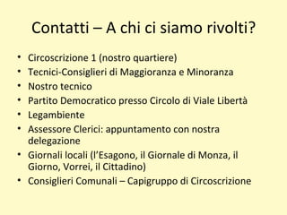 Contatti – A chi ci siamo rivolti?
• Circoscrizione 1 (nostro quartiere)
• Tecnici-Consiglieri di Maggioranza e Minoranza
• Nostro tecnico
• Partito Democratico presso Circolo di Viale Libertà
• Legambiente
• Assessore Clerici: appuntamento con nostra
delegazione
• Giornali locali (l’Esagono, il Giornale di Monza, il
Giorno, Vorrei, il Cittadino)
• Consiglieri Comunali – Capigruppo di Circoscrizione
 