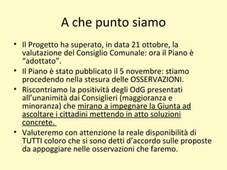 A che punto siamo
• Il Progetto ha superato, in data 21 ottobre, la
valutazione del Consiglio Comunale: ora il Piano è
“adottato”.
• Il Piano è stato pubblicato il 5 novembre: stiamo
procedendo nella stesura delle OSSERVAZIONI.
• Riscontriamo la positività degli OdG presentati
all’unanimità dai Consiglieri (maggioranza e
minoranza) che mirano a impegnare la Giunta ad
ascoltare i cittadini mettendo in atto soluzioni
concrete.
• Valuteremo con attenzione la reale disponibilità di
TUTTI coloro che si sono detti d’accordo sulle proposte
da appoggiare nelle osservazioni che faremo.
 