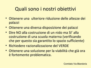 Quali sono i nostri obiettivi
• Ottenere una ulteriore riduzione delle altezze dei
palazzi
• Ottenere una diversa disposizione dei palazzi
• Dire NO alla costruzione di un nido ma SI’ alla
costruzione di una scuola materna (verificando
che per questo sia garantito lo spazio sufficiente)
• Richiedere razionalizzazione del VERDE
• Ottenere una soluzione per la viabilità che già ora
è fortemente problematica.
Comitato Via Blandoria
 