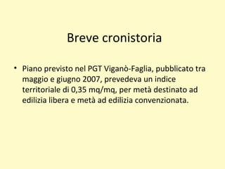 Breve cronistoria
• Piano previsto nel PGT Viganò-Faglia, pubblicato tra
maggio e giugno 2007, prevedeva un indice
territoriale di 0,35 mq/mq, per metà destinato ad
edilizia libera e metà ad edilizia convenzionata.
 