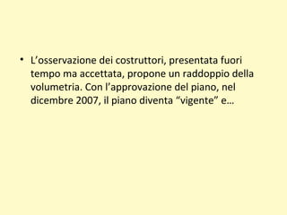 • L’osservazione dei costruttori, presentata fuori
tempo ma accettata, propone un raddoppio della
volumetria. Con l’approvazione del piano, nel
dicembre 2007, il piano diventa “vigente” e…
 