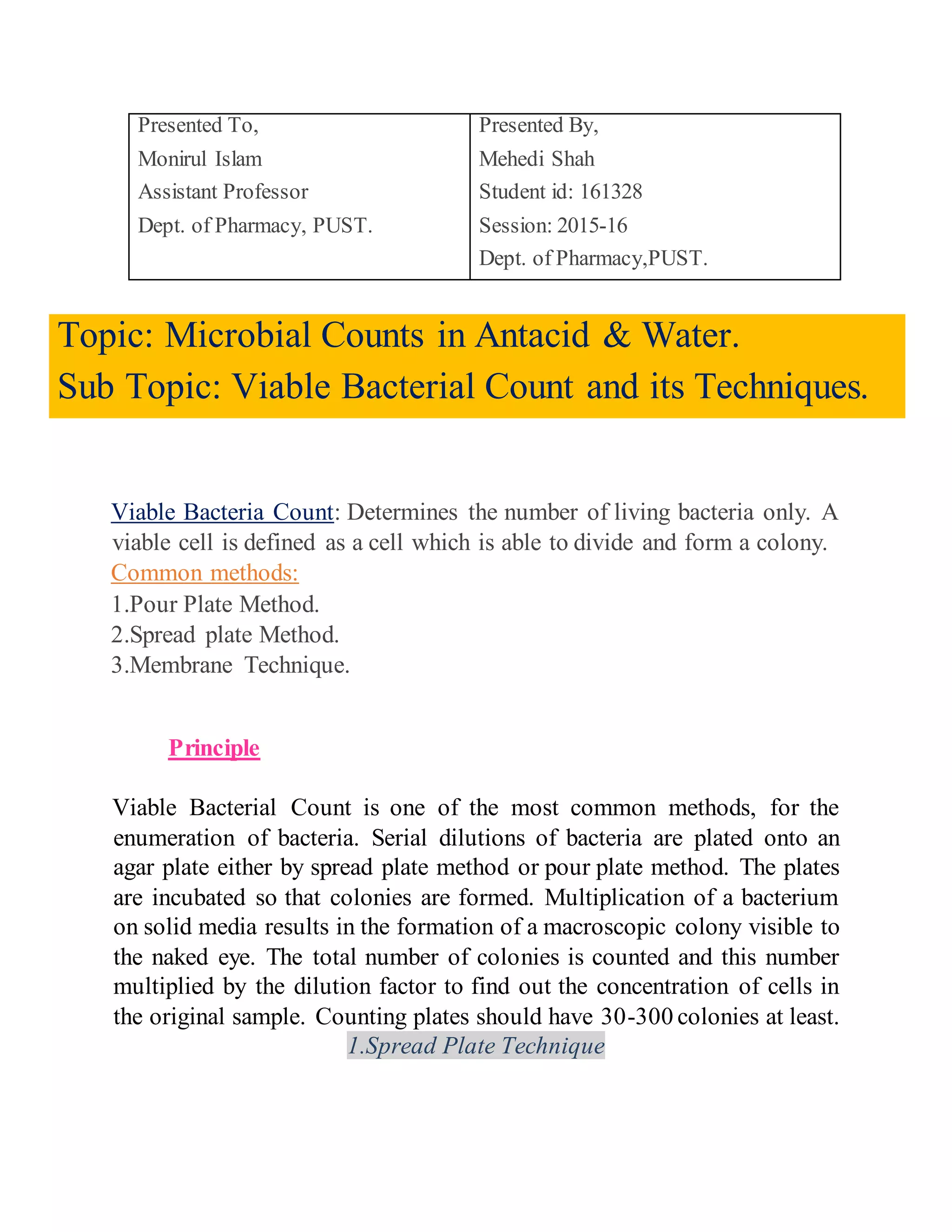 Presented To,
Monirul Islam
Assistant Professor
Dept. of Pharmacy, PUST.
Presented By,
Mehedi Shah
Student id: 161328
Session: 2015-16
Dept. of Pharmacy,PUST.
Topic: Microbial Counts in Antacid & Water.
Sub Topic: Viable Bacterial Count and its Techniques.
Viable Bacteria Count: Determines the number of living bacteria only. A
viable cell is defined as a cell which is able to divide and form a colony.
Common methods:
1.Pour Plate Method.
2.Spread plate Method.
3.Membrane Technique.
Principle
Viable Bacterial Count is one of the most common methods, for the
enumeration of bacteria. Serial dilutions of bacteria are plated onto an
agar plate either by spread plate method or pour plate method. The plates
are incubated so that colonies are formed. Multiplication of a bacterium
on solid media results in the formation of a macroscopic colony visible to
the naked eye. The total number of colonies is counted and this number
multiplied by the dilution factor to find out the concentration of cells in
the original sample. Counting plates should have 30-300 colonies at least.
1.Spread Plate Technique
 