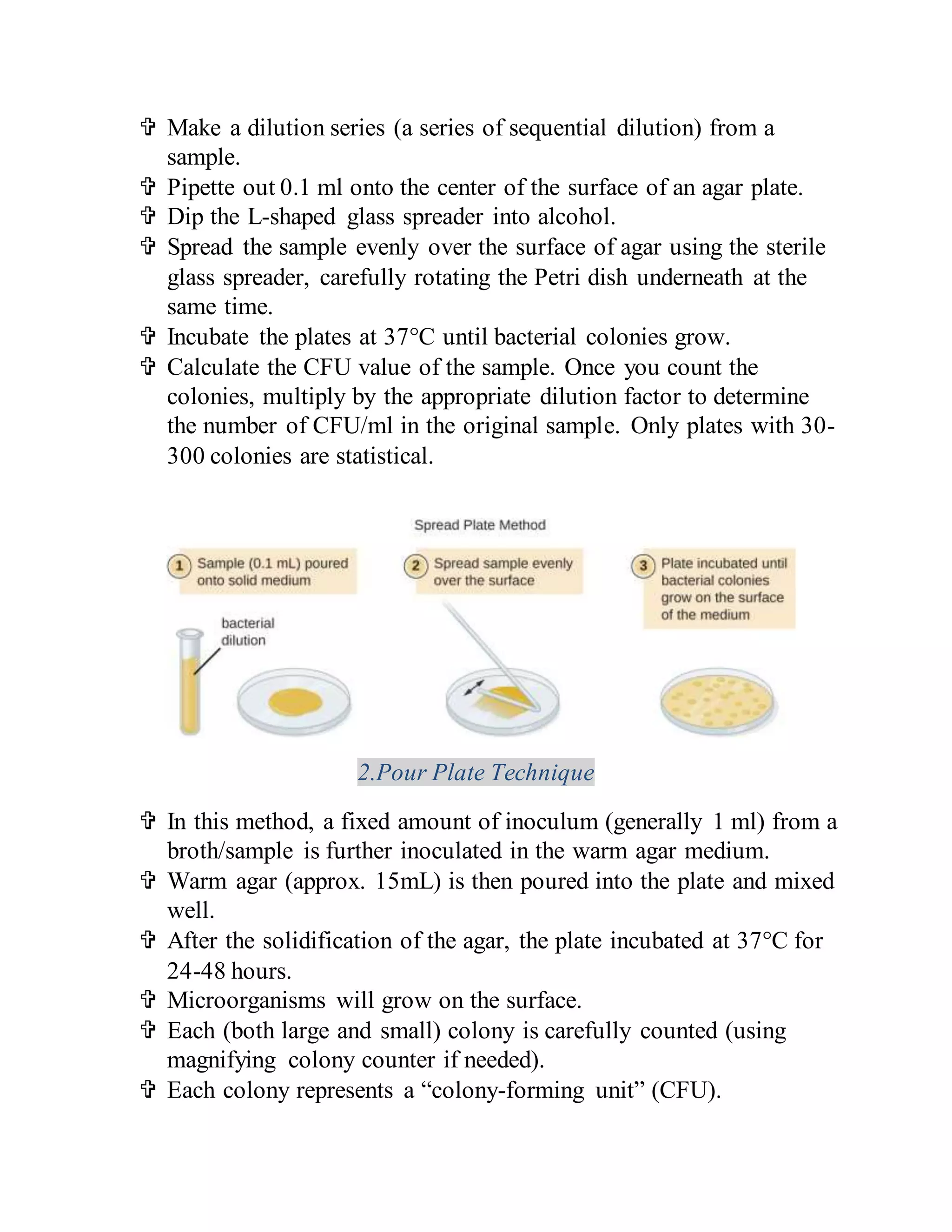  Make a dilution series (a series of sequential dilution) from a
sample.
 Pipette out 0.1 ml onto the center of the surface of an agar plate.
 Dip the L-shaped glass spreader into alcohol.
 Spread the sample evenly over the surface of agar using the sterile
glass spreader, carefully rotating the Petri dish underneath at the
same time.
 Incubate the plates at 37°C until bacterial colonies grow.
 Calculate the CFU value of the sample. Once you count the
colonies, multiply by the appropriate dilution factor to determine
the number of CFU/ml in the original sample. Only plates with 30-
300 colonies are statistical.
2.Pour Plate Technique
 In this method, a fixed amount of inoculum (generally 1 ml) from a
broth/sample is further inoculated in the warm agar medium.
 Warm agar (approx. 15mL) is then poured into the plate and mixed
well.
 After the solidification of the agar, the plate incubated at 37°C for
24-48 hours.
 Microorganisms will grow on the surface.
 Each (both large and small) colony is carefully counted (using
magnifying colony counter if needed).
 Each colony represents a “colony-forming unit” (CFU).
 