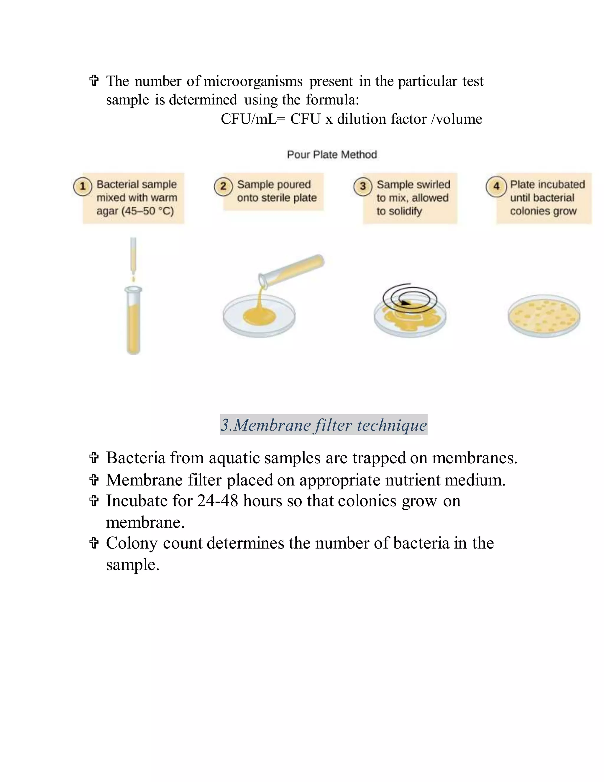  The number of microorganisms present in the particular test
sample is determined using the formula:
CFU/mL= CFU x dilution factor /volume
3.Membrane filter technique
 Bacteria from aquatic samples are trapped on membranes.
 Membrane filter placed on appropriate nutrient medium.
 Incubate for 24-48 hours so that colonies grow on
membrane.
 Colony count determines the number of bacteria in the
sample.
 