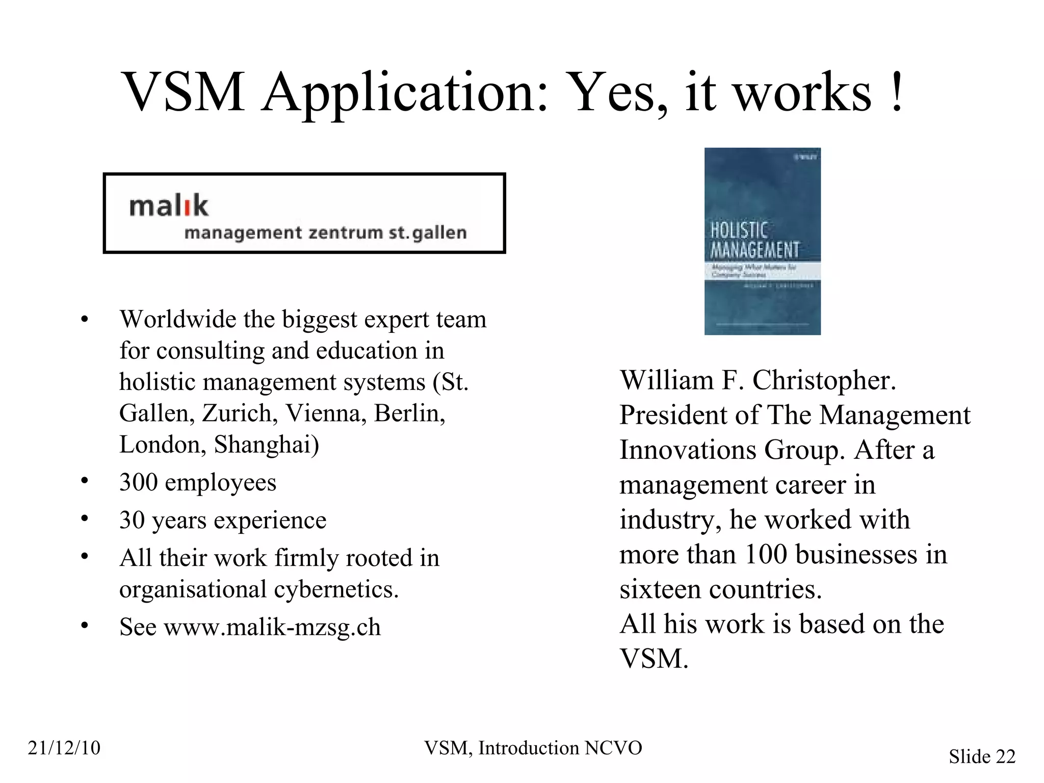 VSM Application: Yes, it works ! William F. Christopher. President of The Management Innovations Group. After a management career in industry, he worked with more than 100 businesses in sixteen countries. All his work is based on the VSM. • Worldwide the biggest expert team for consulting and education in holistic management systems (St. Gallen, Zurich, Vienna, Berlin, London, Shanghai) 300 employees 30 years experience All their work firmly rooted in organisational cybernetics. See www.malik-mzsg.ch 