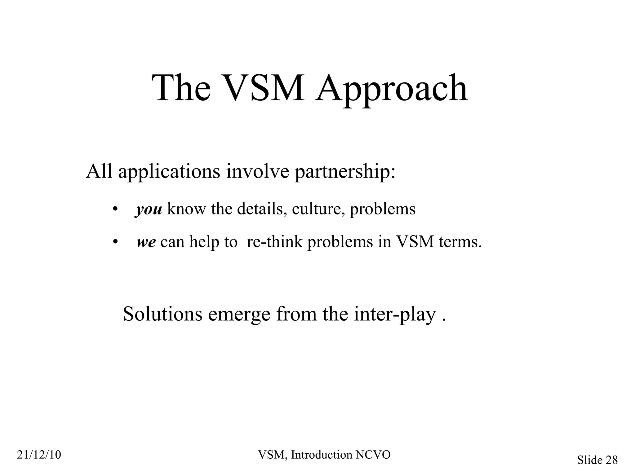 The VSM Approach All applications involve partnership: •  you  know the details, culture, problems •  we  can help to  re-think problems in VSM terms. Solutions emerge from the inter-play . 