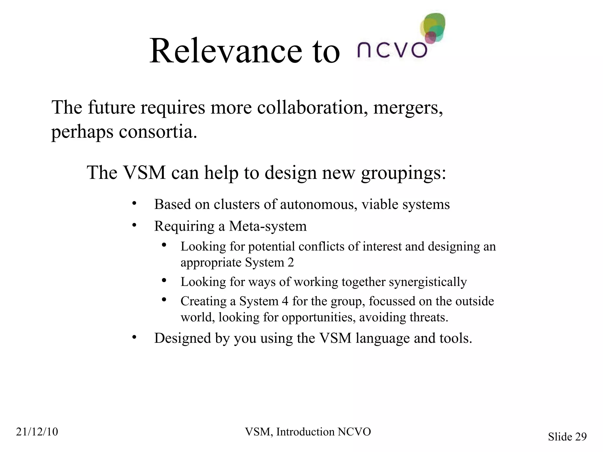 Relevance to The future requires more collaboration, mergers, perhaps consortia.  The VSM can help to design new groupings: Based on clusters of autonomous, viable systems Requiring a Meta-system Looking for potential conflicts of interest and designing an appropriate System 2 Looking for ways of working together synergistically Creating a System 4 for the group, focussed on the outside world, looking for opportunities, avoiding threats. Designed by you using the VSM language and tools. 