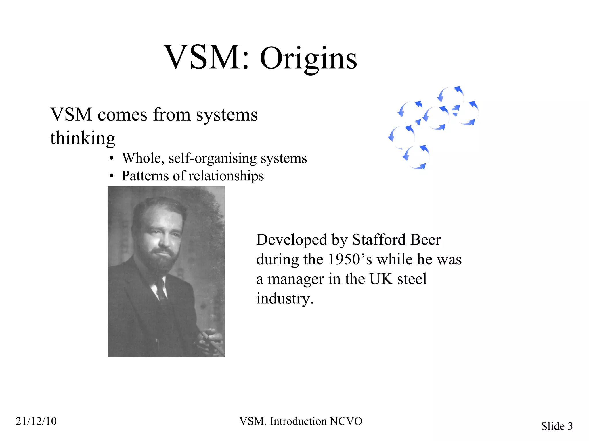 VSM:  Origins VSM comes from systems thinking •  Whole, self-organising systems •  Patterns of relationships Developed by Stafford Beer during the 1950’s while he was a manager in the UK steel industry. 