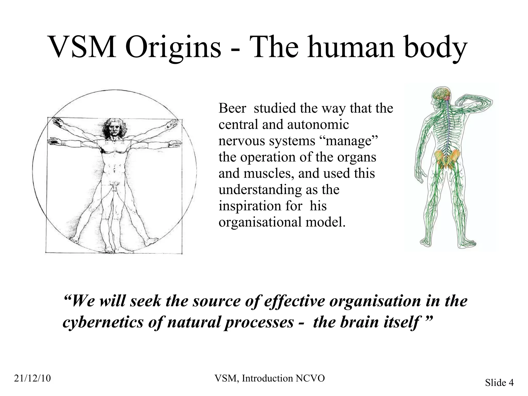 VSM Origins - The human body Beer  studied the way that the central and autonomic nervous systems “manage” the operation of the organs and muscles, and used this understanding as the inspiration for  his organisational model. “ We will seek the source of effective organisation in the cybernetics of natural processes -  the brain itself ” 
