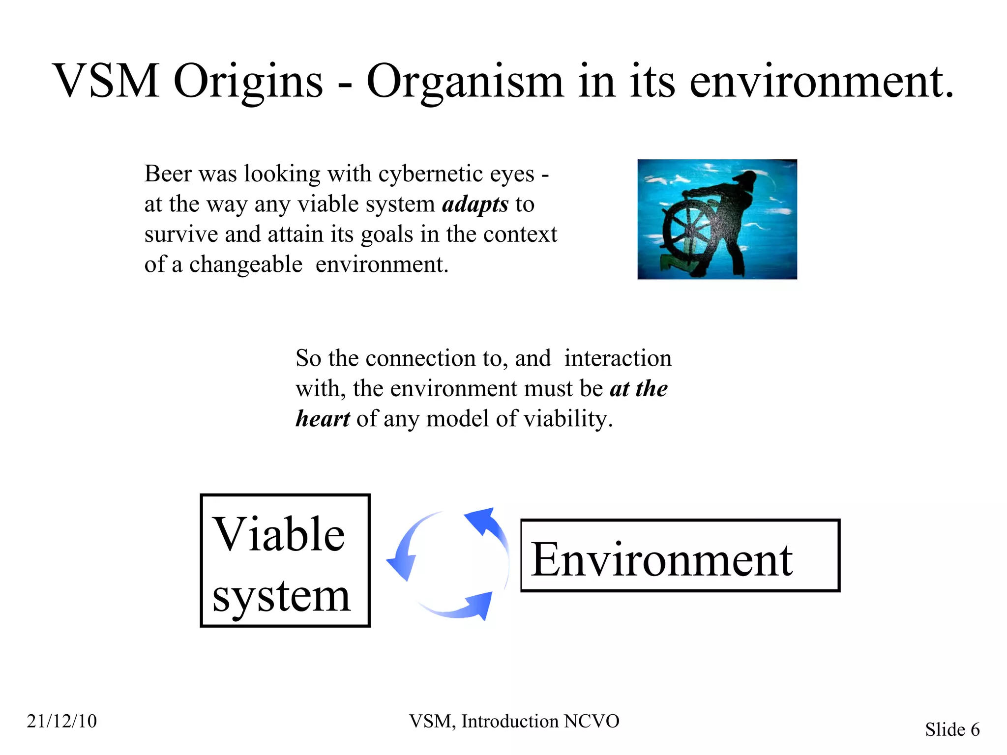 VSM Origins - Organism in its environment. Beer was looking with cybernetic eyes - at the way any viable system  adapts  to survive and attain its goals in the context of a changeable  environment. So the connection to, and  interaction with, the environment must be  at the heart  of any model of viability. Viable system Environment 