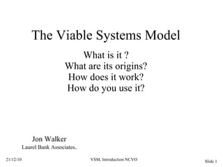The Viable Systems Model What is it ? What are its origins? How does it work? How do you use it? Jon Walker Laurel Bank Associates . 