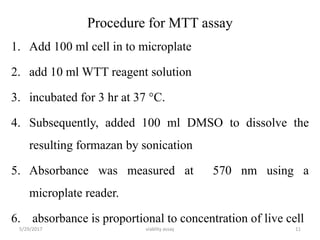 Procedure for MTT assay
1. Add 100 ml cell in to microplate
2. add 10 ml WTT reagent solution
3. incubated for 3 hr at 37 °C.
4. Subsequently, added 100 ml DMSO to dissolve the
resulting formazan by sonication
5. Absorbance was measured at 570 nm using a
microplate reader.
6. absorbance is proportional to concentration of live cell
5/29/2017 viablity assay 11
 
