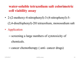 water-soluble tetrazolium salt colorimetric
cell viability assay
• 2-(2-methoxy-4-nitrophenyl)-3-(4-nitrophenyl)-5-
(2,4-disulfophenyl)-2H tetrazolium, monosodium salt
• Application
– screening a large numbers of cytotoxicity of
chemicals.
– cancer chemotherapy ( anti- cancer drugs)
5/29/2017 viablity assay 13
 